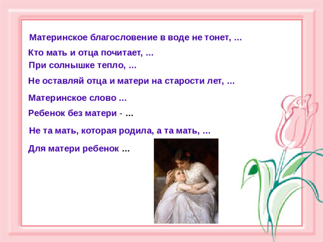 Материнское благословение в воде не тонет, … Кто мать и отца почитает, …  При солнышке тепло, …  Не оставляй отца и матери на старости лет, …  Материнское слово …  Ребенок без матери - … Не та мать, которая родила, а та мать, … Для матери ребенок  …
