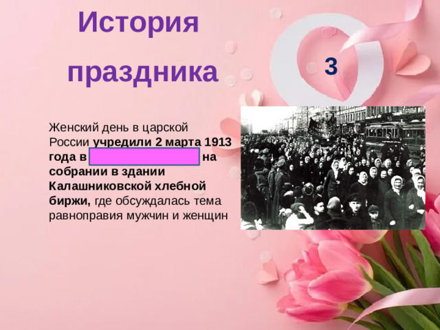 История праздника   3 Женский день в царской России  учредили 2 марта 1913 года в Санкт-Петербурге на собрании в здании Калашниковской хлебной биржи,  где обсуждалась тема равноправия мужчин и женщин