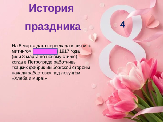 История праздника   4 На 8 марта дата переехала в связи с митингом 23 февраля 1917 года (или 8 марта по новому стилю), когда в Петрограде работницы ткацких фабрик Выборгской стороны начали забастовку под лозунгом «Хлеба и мира!»