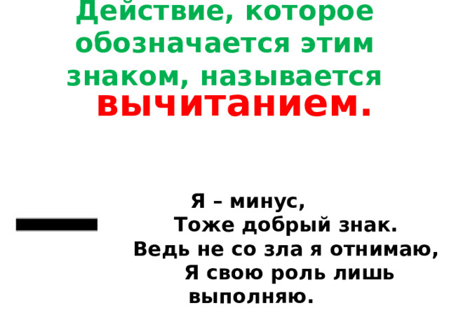 Действие, которое обозначается этим знаком, называется вычитанием. Я – минус,              Тоже добрый знак.              Ведь не со зла я отнимаю,              Я свою роль лишь выполняю.