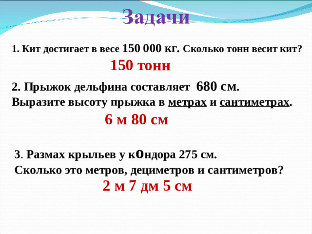 1. Кит достигает в весе 150 000 кг. Сколько тонн весит кит? 150 тонн 2. Прыжок дельфина составляет 680 см . Выразите высоту прыжка в метрах и сантиметрах . 6 м 80 см 3 . Размах крыльев у к о ндора 275 см. Сколько это метров, дециметров и сантиметров?  2 м 7 дм 5 см