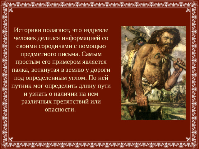 Историки полагают, что издревле человек делился информацией со своими сородичами с помощью предметного письма. Самым простым его примером является палка, воткнутая в землю у дороги под определенным углом. По ней путник мог определить длину пути и узнать о наличии на нем различных препятствий или опасности.
