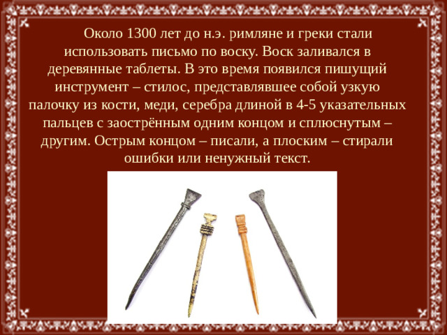 Около 1300 лет до н.э. римляне и греки стали использовать письмо по воску. Воск заливался в деревянные таблеты. В это время появился пишущий инструмент – стилос, представлявшее собой узкую палочку из кости, меди, серебра длиной в 4-5 указательных пальцев с заострённым одним концом и сплюснутым – другим. Острым концом – писали, а плоским – стирали ошибки или ненужный текст.