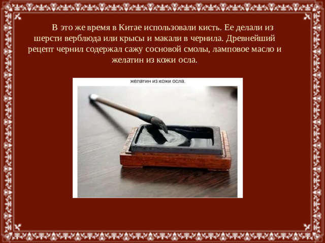 В это же время в Китае использовали кисть. Ее делали из шерсти верблюда или крысы и макали в чернила. Древнейший рецепт чернил содержал сажу сосновой смолы, ламповое масло и желатин из кожи осла.