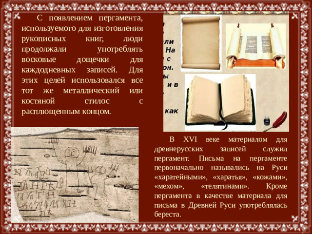 С появлением пергамента, используемого для изготовления рукописных книг, люди продолжали употреблять восковые дощечки для каждодневных записей. Для этих целей использовался все тот же металлический или костяной стилос с расплющенным концом. В XVI веке материалом для древнерусских записей служил пергамент. Письма на пергаменте первоначально назывались на Руси «харатейными», «харатья», «кожами», «мехом», «телятинами». Кроме пергамента в качестве материала для письма в Древней Руси употреблялась береста.