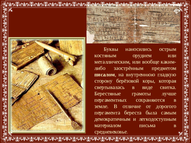 Буквы наносились острым костяным орудием или металлическим, или вообще каким-либо заострённым предметом писалом , на внутреннюю гладкую сторону берёзовой коры, которая свертывалась в виде свитка. Берестяные грамоты лучше пергаментных сохраняются в земле. В отличие от дорогого пергамента береста была самым демократичным и легкодоступным материалом письма в средневековье .