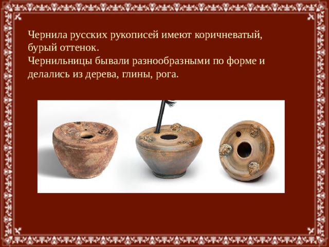 Чернила русских рукописей имеют коричневатый, бурый оттенок. Чернильницы бывали разнообразными по форме и делались из дерева, глины, рога.