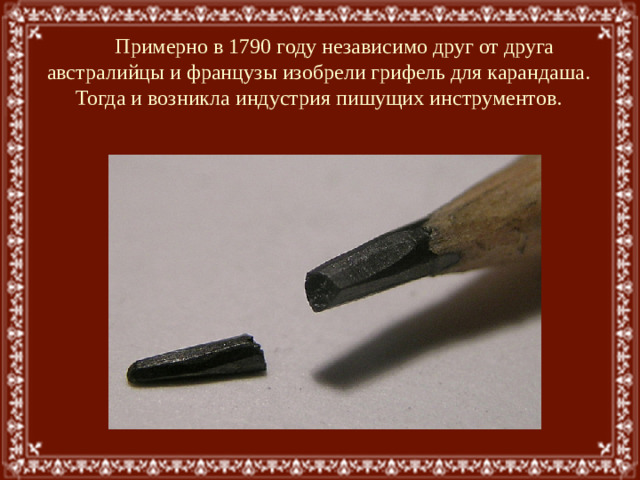 Примерно в 1790 году независимо друг от друга австралийцы и французы изобрели грифель для карандаша. Тогда и возникла индустрия пишущих инструментов.