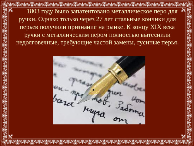 1803 году было запатентовано металлическое перо для ручки. Однако только через 27 лет стальные кончики для перьев получили признание на рынке. К концу XIX века ручки с металлическим пером полностью вытеснили недолговечные, требующие частой замены, гусиные перья.