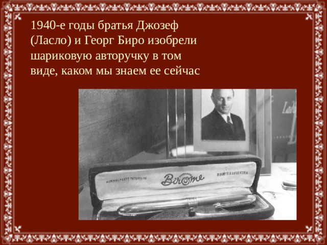 1940-е годы братья Джозеф (Ласло) и Георг Биро изобрели шариковую авторучку в том виде, каком мы знаем ее сейчас