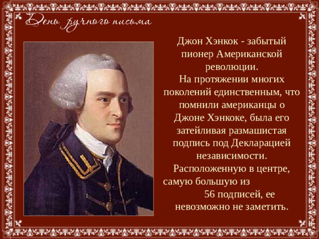 Джон Хэнкок - забытый пионер Американской революции.  На протяжении многих поколений единственным, что помнили американцы о Джоне Хэнкоке, была его затейливая размашистая подпись под Декларацией независимости. Расположенную в центре, самую большую из 56 подписей, ее невозможно не заметить.