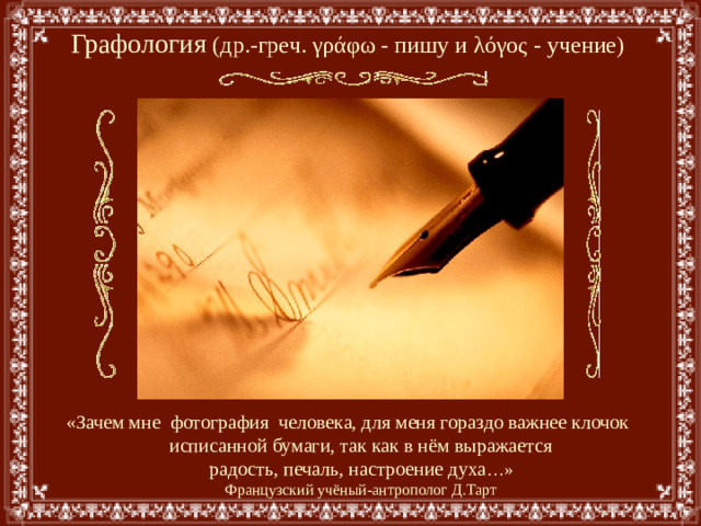 Графология  (др.-греч. γράφω - пишу и λόγος - учение) «Зачем мне фотография человека, для меня гораздо важнее клочок  исписанной бумаги, так как в нём выражается  радость, печаль, настроение духа …»  Французский учёный-антрополог Д.Тарт