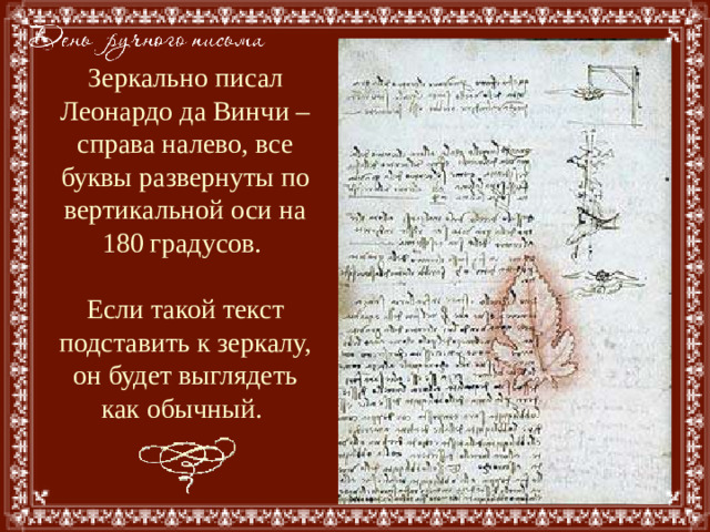 Зеркально писал Леонардо да Винчи – справа налево, все буквы развернуты по вертикальной оси на 180 градусов.   Если такой текст подставить к зеркалу, он будет выглядеть как обычный.