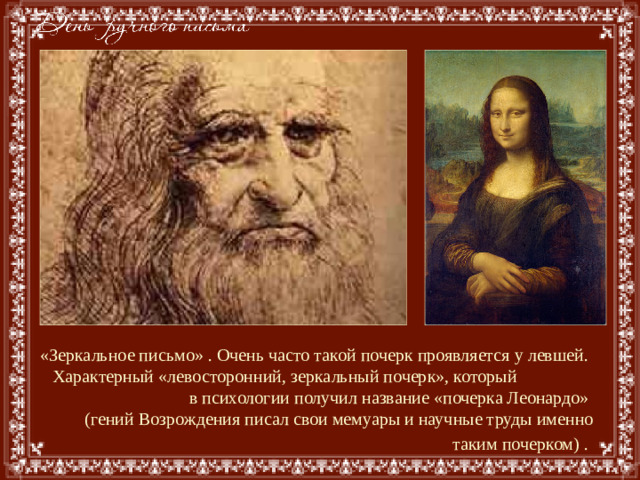 «Зеркальное письмо» . Очень часто такой почерк проявляется у левшей.  Характерный «левосторонний, зеркальный почерк», который в психологии получил название «почерка Леонардо»  (гений Возрождения писал свои мемуары и научные труды именно таким почерком) .