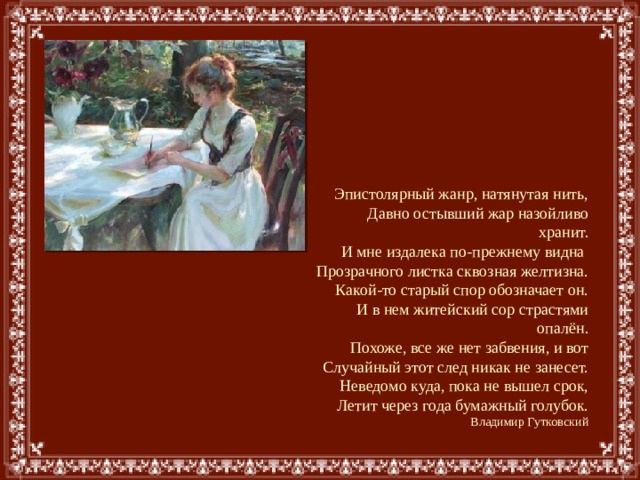 Эпистолярный жанр, натянутая нить,  Давно остывший жар назойливо хранит.  И мне издалека по-прежнему видна  Прозрачного листка сквозная желтизна.  Какой-то старый спор обозначает он.  И в нем житейский сор страстями опалён.  Похоже, все же нет забвения, и вот  Случайный этот след никак не занесет.  Неведомо куда, пока не вышел срок,  Летит через года бумажный голубок.  Владимир Гутковский