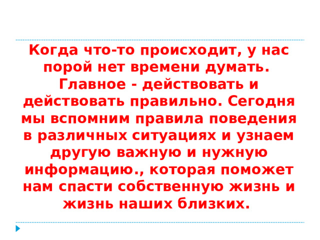 Когда что-то происходит, у нас порой нет времени думать. Главное - действовать и действовать правильно. Сегодня мы вспомним правила поведения в различных ситуациях и узнаем другую важную и нужную информацию., которая поможет нам спасти собственную жизнь и жизнь наших близких.