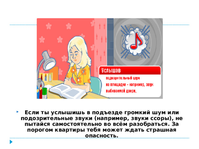 Если ты услышишь в подъезде громкий шум или подозрительные звуки (например, звуки ссоры), не пытайся самостоятельно во всём разобраться. За порогом квартиры тебя может ждать страшная опасность.
