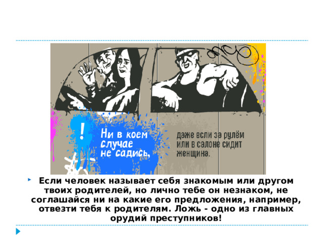 Если человек называет себя знакомым или другом твоих родителей, но лично тебе он незнаком, не соглашайся ни на какие его предложения, например, отвезти тебя к родителям. Ложь - одно из главных орудий преступников!