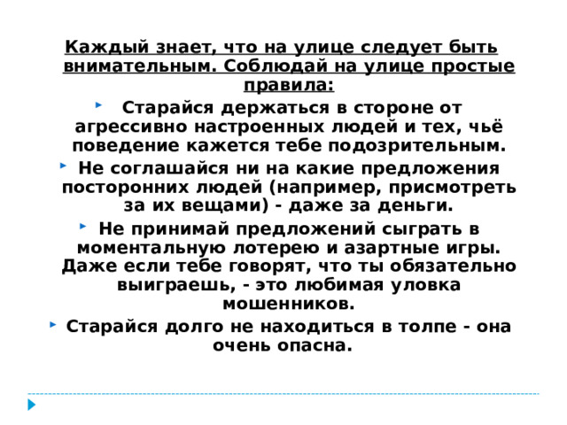 Каждый знает, что на улице следует быть внимательным. Соблюдай на улице простые правила:   Старайся держаться в стороне от агрессивно настроенных людей и тех, чьё поведение кажется тебе подозрительным. Не соглашайся ни на какие предложения посторонних людей (например, присмотреть за их вещами) - даже за деньги. Не принимай предложений сыграть в моментальную лотерею и азартные игры. Даже если тебе говорят, что ты обязательно выиграешь, - это любимая уловка мошенников. Старайся долго не находиться в толпе - она очень опасна.