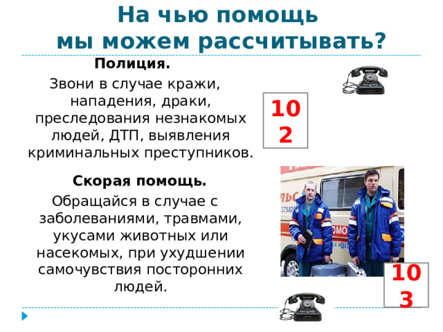 На чью помощь  мы можем рассчитывать? Полиция. Звони в случае кражи, нападения, драки, преследования незнакомых людей, ДТП, выявления криминальных преступников.  Скорая помощь. Обращайся в случае с заболеваниями, травмами, укусами животных или насекомых, при ухудшении самочувствия посторонних людей. 102 103