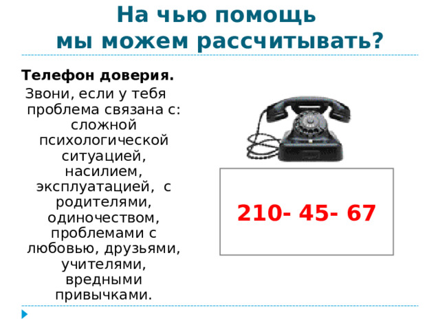 На чью помощь  мы можем рассчитывать? Телефон доверия. Звони, если у тебя проблема связана с: сложной психологической ситуацией, насилием, эксплуатацией, с родителями, одиночеством, проблемами с любовью, друзьями, учителями, вредными привычками. 210- 45- 67