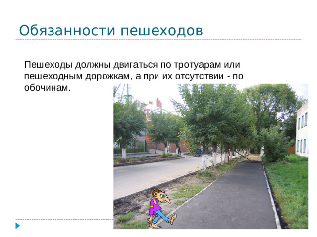 Обязанности пешеходов Пешеходы должны двигаться по тротуарам или пешеходным дорожкам, а при их отсутствии - по обочинам.