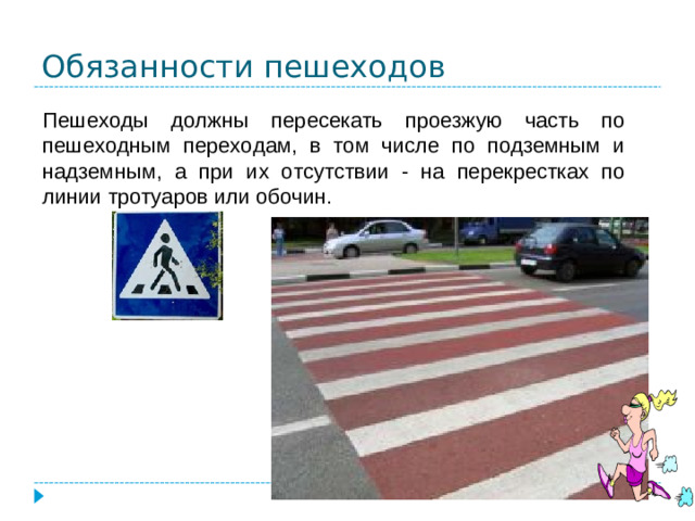 Обязанности пешеходов Пешеходы должны пересекать проезжую часть по пешеходным переходам, в том числе по подземным и надземным, а при их отсутствии - на перекрестках по линии тротуаров или обочин.