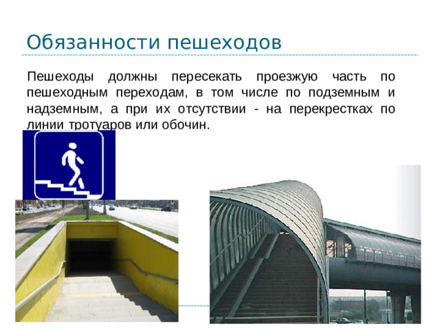 Обязанности пешеходов Пешеходы должны пересекать проезжую часть по пешеходным переходам, в том числе по подземным и надземным, а при их отсутствии - на перекрестках по линии тротуаров или обочин.