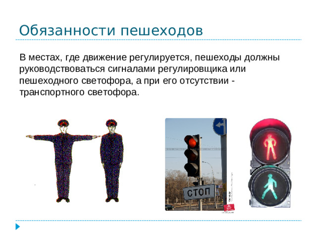 Обязанности пешеходов В местах, где движение регулируется, пешеходы должны руководствоваться сигналами регулировщика или пешеходного светофора, а при его отсутствии - транспортного светофора.