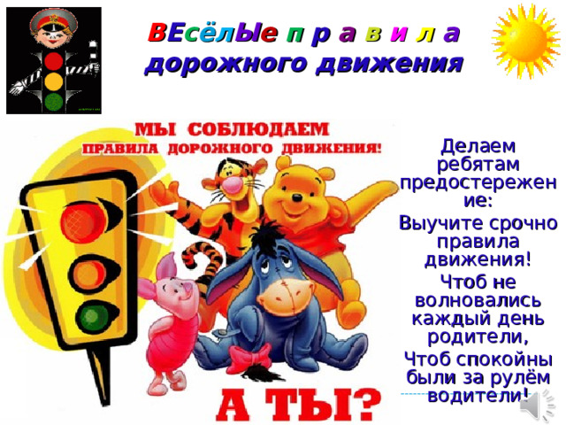В Е с ё л Ы е  п  р а  в  и  л  а  дорожного движения Делаем ребятам предостережение: Выучите срочно правила движения! Чтоб не волновались каждый день родители, Чтоб спокойны были за рулём водители!
