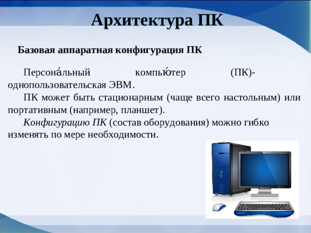 Архитектура ПК Базовая аппаратная конфигурация ПК Персона́льный компью́тер (ПК)- однопользовательская ЭВМ. ПК может быть стационарным (чаще всего настольным) или портативным (например, планшет). Конфигурацию ПК (состав оборудования) можно гибко изменять по мере необходимости.