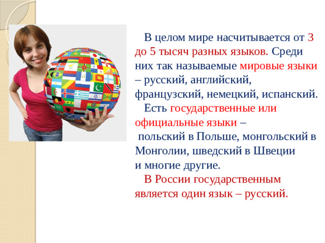 В целом мире насчитывается от 3 до 5 тысяч разных языков. Среди них так называемые мировые языки – русский, английский, французский, немецкий, испанский.  Есть государственные или официальные языки –  польский в Польше, монгольский в Монголии, шведский в Швеции  и многие другие.   В России государственным является один язык – русский.