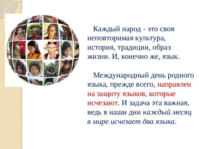 Каждый народ - это своя неповторимая культура, история, традиции, образ жизни. И, конечно же, язык.   Международный день родного языка, прежде всего, направлен на защиту языков, которые исчезают . И задача эта важная, ведь в наши дни каждый месяц  в мире исчезает два языка .