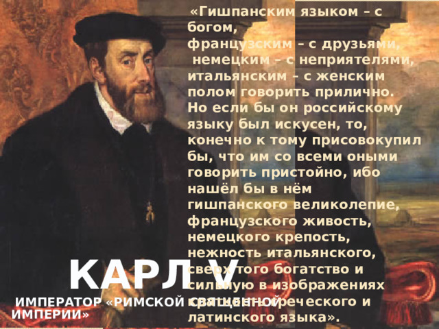«Гишпанским языком – с богом, французским – с друзьями,  немецким – с неприятелями, итальянским – с женским полом говорить прилично. Но если бы он российскому языку был искусен, то, конечно к тому присовокупил бы, что им со всеми оными говорить пристойно, ибо нашёл бы в нём гишпанского великолепие, французского живость, немецкого крепость, нежность итальянского, сверх того богатство и сильную в изображениях краткость греческого и латинского языка». «Карл V римский император, говорил, что гишпанским языком – с богом, французским – с друзьями, немецким – с неприятелями, итальянским – с женским полом говорить прилично. Но если бы он российскому языку был искусен, то, конечно к тому присовокупил бы, что им со всеми оными говорить пристойно, ибо нашёл бы в нём гишпанского великолепие, французского живость, немецкого крепость, нежность итальянского, сверх того богатство и сильную в изображениях краткость греческого и латинского языка.  Карл V   император «Римской Священной Империи»
