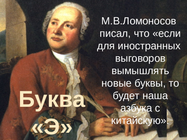 Буквы М.В.Ломоносов писал, что «если для иностранных выговоров вымышлять новые буквы, то будет наша азбука с китайскую». Буква «Э» Буквы русского алфавита»: Буква э была узаконена в русской азбуке только в XVIII веке, когда в русский язык стали проникать заимствованные слова со звуком [э] в начале слова и написание их через букву е стало вызывать неудобства: как правильно читать – Еврипид или Эврипид, Евклид или Эвклид? Буква э была встречена неприветливо, а М.В. Ломоносов даже писал, что «если для иностранных выговоров вымышлять новые буквы, то будет наша азбука с китайскую».