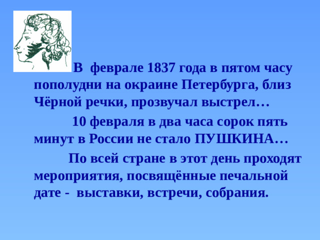 В  феврале 1837 года в пятом часу пополудни на окраине Петербурга, близ Чёрной речки, прозвучал выстрел…  10 февраля в два часа сорок пять минут в России не стало ПУШКИНА…  По всей стране в этот день проходят мероприятия, посвящённые печальной дате - выставки, встречи, собрания.