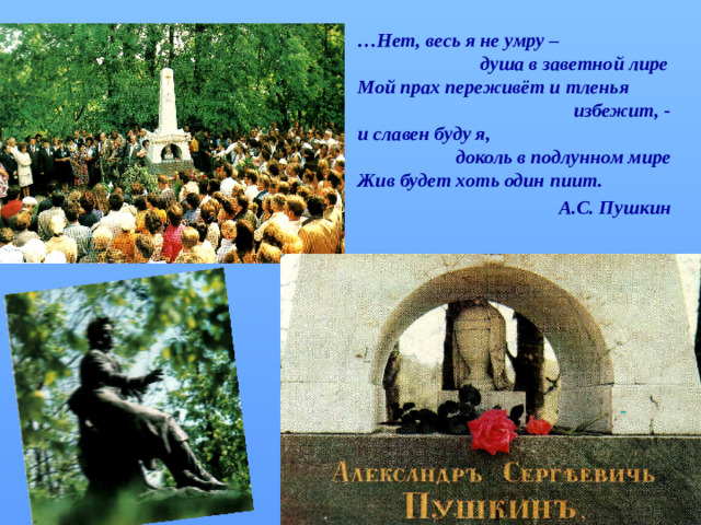 … Нет, весь я не умру –  душа в заветной лире Мой прах переживёт и тленья  избежит, - и славен буду я,  доколь в подлунном мире Жив будет хоть один пиит.  А.С. Пушкин