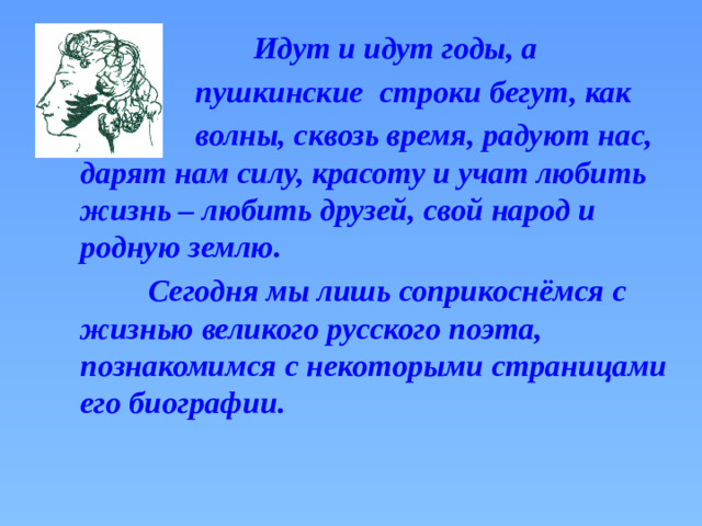 Идут и идут годы, а  пушкинские строки бегут, как  волны, сквозь время, радуют нас, дарят нам силу, красоту и учат любить жизнь – любить друзей, свой народ и родную землю.  Сегодня мы лишь соприкоснёмся с жизнью великого русского поэта, познакомимся с некоторыми страницами его биографии.