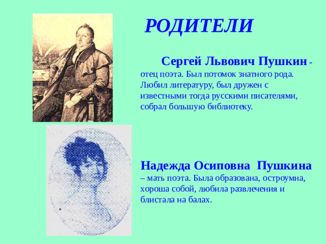 РОДИТЕЛИ  Сергей Львович Пушкин - отец поэта. Был потомок знатного рода. Любил литературу, был дружен с известными тогда русскими писателями, собрал большую библиотеку.   Надежда Осиповна Пушкина – мать поэта. Была образована, остроумна, хороша собой, любила развлечения и блистала на балах.