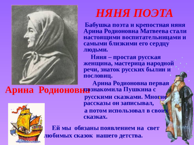 НЯНЯ ПОЭТА  Бабушка поэта и крепостная няня Арина Родионовна Матвеева стали настоящими воспитательницами и самыми близкими его сердцу людьми.  Няня – простая русская женщина, мастерица народной речи, знаток русских былин и пословиц.  Арина Родионовна первая познакомила Пушкина с  русскими сказками. Многие рассказы он записывал,  а потом использовал в своих сказках.  Арина Родионовна Звук включается по щелчку. Щелчок для продолжения  Ей мы обязаны появлением на свет любимых сказок нашего детства.