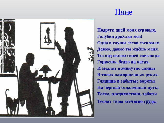 Няне Подруга дней моих суровых, Голубка дряхлая моя! Одна в глуши лесов сосновых Давно, давно ты ждёшь меня. Ты под окном своей светлицы Горюешь, будто на часах, И медлят поминутно спицы В твоих наморщенных руках. Глядишь в забытые вороты На чёрный отдалённый путь; Тоска, предчувствия, заботы Теснят твою всечасно грудь .