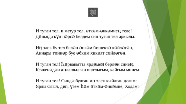 И туган тел, и матур тел, әткәм-әнкәмнең теле! Дөньяда күп нәрсә белдем син туган тел аркылы. Иң элек бу тел белән әнкәм бишектә көйләгән, Аннары төннәр буе әбкәм хикәят сөйләгән. И туган тел! Һәрвакытта ярдәмең берлән синең, Кечкенәдән аңлашылган шатлыгым, кайгым минем. И туган тел! Синдә булган иң элек кыйлган догам: Ярлыкагыл, дип, үзем һәм әткәм-әнкәмне, Ходам!