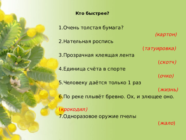 Кто быстрее?   1.Очень толстая бумага?  (картон) 2.Нательная роспись  ( татуировка) 3.Прозрачная клеящая лента  ( скотч) 4.Единица счёта в спорте  ( очко) 5.Человеку даётся только 1 раз  ( жизнь) 6.По реке плывёт бревно. Ох, и злющее оно.  ( крокодил) 7.Одноразовое оружие пчелы  ( жало )