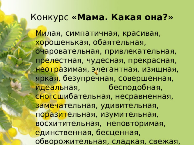 Конкурс «Мама. Какая она?»  Милая, симпатичная, красивая, хорошенькая, обаятельная, очаровательная, привлекательная, прелестная, чудесная, прекрасная, неотразимая, элегантная, изящная, яркая, безупречная, совершенная, идеальная, бесподобная, сногсшибательная, несравненная, замечательная, удивительная, поразительная, изумительная, восхитительная, неповторимая, единственная, бесценная, обворожительная, сладкая, свежая, ослепительная, великолепная, неземная, любимая, любящая,
