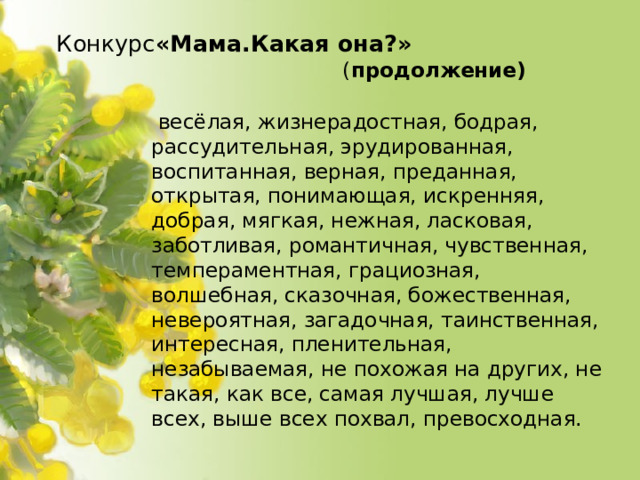 Конкурс «Мама.Какая она?»  ( продолжение)  весёлая, жизнерадостная, бодрая, рассудительная, эрудированная, воспитанная, верная, преданная, открытая, понимающая, искренняя, добрая, мягкая, нежная, ласковая, заботливая, романтичная, чувственная, темпераментная, грациозная, волшебная, сказочная, божественная, невероятная, загадочная, таинственная, интересная, пленительная, незабываемая, не похожая на других, не такая, как все, самая лучшая, лучше всех, выше всех похвал, превосходная.