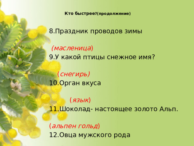 Кто быстрее ?(продолжение)   8.Праздник проводов зимы  (масленица ) 9.У какой птицы снежное имя?  ( снегирь) 10.Орган вкуса  ( язык ) 11.Шоколад- настоящее золото Альп.  ( альпен гольд ) 12.Овца мужского рода  ( баран) 13.Собачий дом  (конура)  