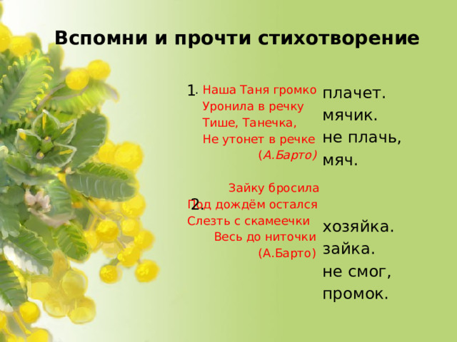 Вспомни и прочти стихотворение   1   . Наша Таня громко плачет.  Уронила в речку мячик. не плачь,  Тише, Танечка,  Не утонет в речке мяч.  ( А.Барто)  Зайку бросила хозяйка.  Под дождём остался зайка. не смог,  Слезть с скамеечки промок.  Весь до ниточки  (А.Барто)   2.