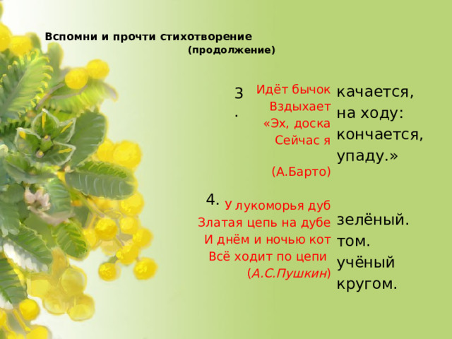 Вспомни и прочти стихотворение   (продолжение)     Идёт бычок качается, на ходу: Вздыхает кончается, «Эх, доска упаду.» Сейчас я  (А.Барто)   зелёный. У лукоморья дуб Златая цепь на дубе том. И днём и ночью кот учёный Всё ходит по цепи кругом. ( А.С.Пушкин )   3. 4.