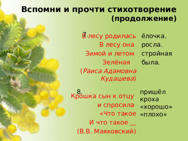 Вспомни и прочти стихотворение  (продолжение) 7. ёлочка. В лесу родилась росла. В лесу она стройная Зимой и летом была. Зелёная  ( Раиса Адамовна Кудашева )    Крошка сын к отцу  и спросила  «Что такое  И что такое   (В.В. Маяковский) 8. пришёл кроха «хорошо» «плохо»