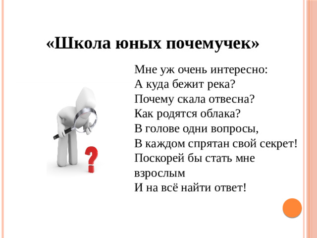 «Школа юных почемучек» Мне уж очень интересно: А куда бежит река? Почему скала отвесна? Как родятся облака? В голове одни вопросы, В каждом спрятан свой секрет! Поскорей бы стать мне взрослым И на всё найти ответ!